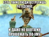 есть такие люди:встретишь по одежке и даже не охота их провожать по уму