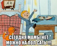  сегодня мамы нет можно на пол сать !!!