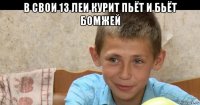 в свои 13 леи курит пьёт и бьёт бомжей 