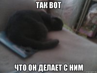 так вот что он делает с ним