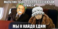 мальчик ты не понял,водочки нам принеси мы к кайдо едим