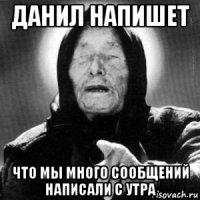 данил напишет что мы много сообщений написали с утра