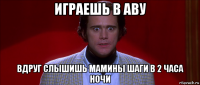 играешь в аву вдруг слышишь мамины шаги в 2 часа ночи