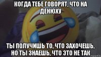 когда тебе говорят, что на денюху ты получишь то, что захочешь, но ты знаешь, что это не так