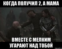 когда получил 2, а мама вместе с мелким угарают над тобой