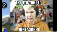 ты что такое? унитазик?!