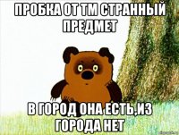 пробка от тм странный предмет в город она есть,из города нет