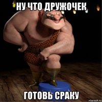 ну что дружочек готовь сраку