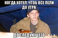 когда хотел, чтоб все пели до утра до следующего