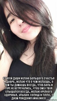  от всей души желаю большого счастья и добро,,, желаю что о чем желаешь,,, о чем ты думаешь всегда,,, чтоб боль и горе не встречались,,, чтоб смех твоя слышался всегда,,, желаю крепкого здоровья,,, улыбок, солнца и тепло,,, с днем рождения айназик)))