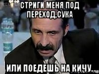 стриги меня под переход,сука или поедешь на кичу.