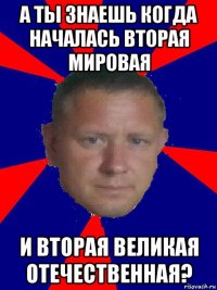 а ты знаешь когда началась вторая мировая и вторая великая отечественная?