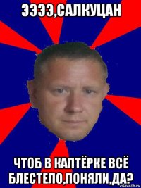 ээээ,салкуцан чтоб в каптёрке всё блестело,поняли,да?