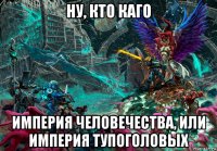ну, кто каго империя человечества, или империя тупоголовых