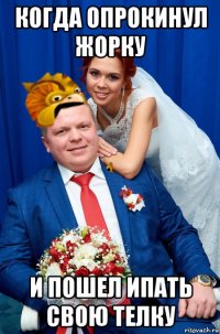 когда опрокинул жорку и пошел ипать свою телку