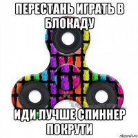 перестань играть в блокаду иди лучше спиннер покрути