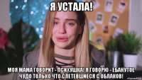 я устала! моя мама говорит - психушка! я говорю - ебанутое чудо только что слетевшиеся с облаков!