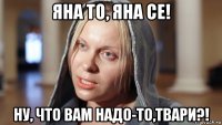 яна то, яна се! ну, что вам надо-то,твари?!