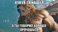 кукуя тя нашёл а ты говорил хорошо прячешься