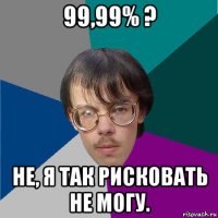 99,99% ? не, я так рисковать не могу.