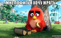 мне пофигу я хочу жрать 