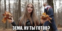 зема, ну ты готов?