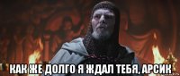  как же долго я ждал тебя, арсик