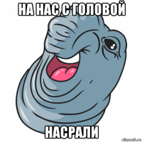 на нас с головой насрали