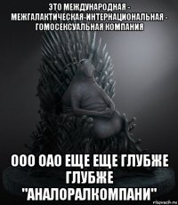 это международная - межгалактическая-интернациональная - гомосексуальная компания ооо оао еще еще глубже глубже "аналоралкомпани"
