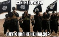 хэй, не грусти! плутония кг не наадо? _