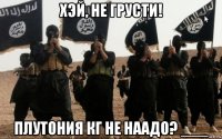 хэй, не грусти! плутония кг не наадо? ___