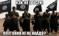 хэй, не грусти! плутония кг не наадо? ____