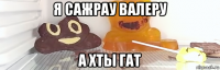 я сажрау валеру а хты гат