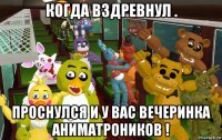 когда вздревнул . проснулся и у вас вечеринка аниматроников !