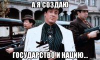 а я создаю государство и нацию...