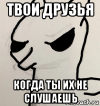 твои друзья когда ты их не слушаешь