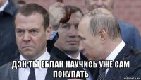  дэн ты еблан научись уже сам покупать