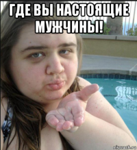 где вы настоящие мужчины! 