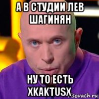 а в студии лев шагинян ну то есть xkaktusx