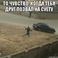 то чувство, когда тебя друг позвал на суету 