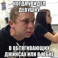 когда увидел девушку в обтягивающих джинсах или в юбке