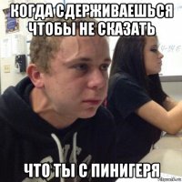 когда сдерживаешься чтобы не сказать что ты с пинигеря