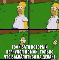  твой батя который вернулся домой , только что бы валяться на деване