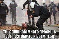  ты слишком много просишь вот поэтому то и бьем тебя