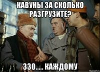 кавуны за сколько разгрузите? 330..... каждому