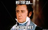 ну тогда... базара нет