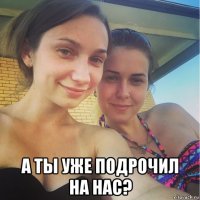  а ты уже подрочил на нас?