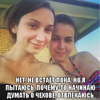  нет. не встаёт пока. но я пытаюсь. почему-то начинаю думать о чехове, отвлекаюсь