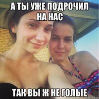 а ты уже подрочил на нас так вы ж не голые