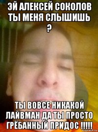 эй алексей соколов ты меня слышишь ? ты вовсе никакой лайвман да ты просто грёбанный придос !!!!!